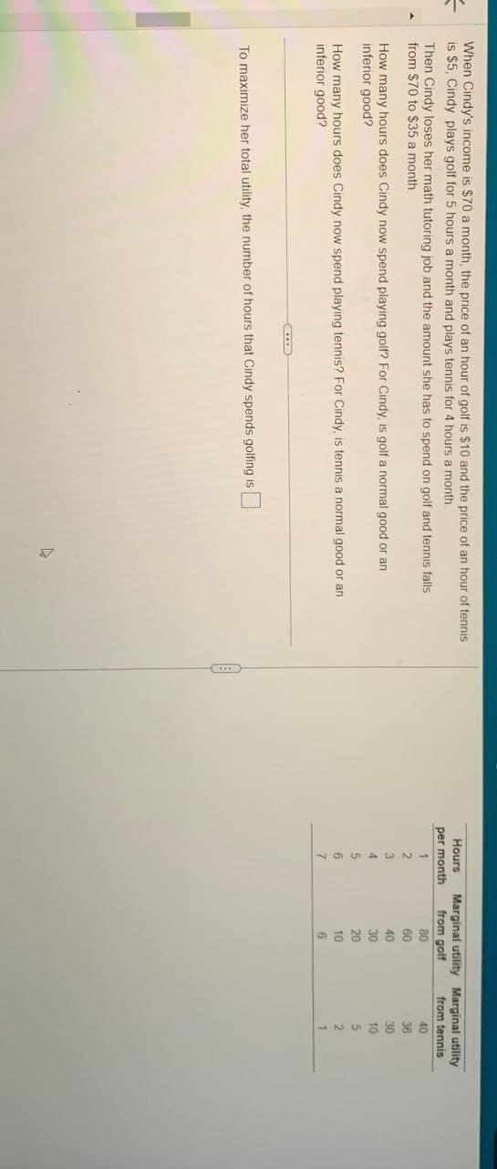 =
When Cindy's income is $70 a month, the price of an hour of golf is $10 and the price of an hour of tennis
is $5, Cindy plays golf for 5 hours a month and plays tennis for 4 hours a month
Then Cindy loses her math tutoring job and the amount she has to spend on golf and tennis falls
from $70 to $35 a month.
How many hours does Cindy now spend playing golf? For Cindy, is golf a normal good or an
inferior good?
How many hours does Cindy now spend playing tennis? For Cindy, is tennis a normal good or an
inferior good?
Hours
per month
Marginal utility Marginal utility
from golf
80
IT
from tennis
40
60
36
40
30
30
10
20
5
10
2
1
To maximize her total utility, the number of hours that Cindy spends golfing is