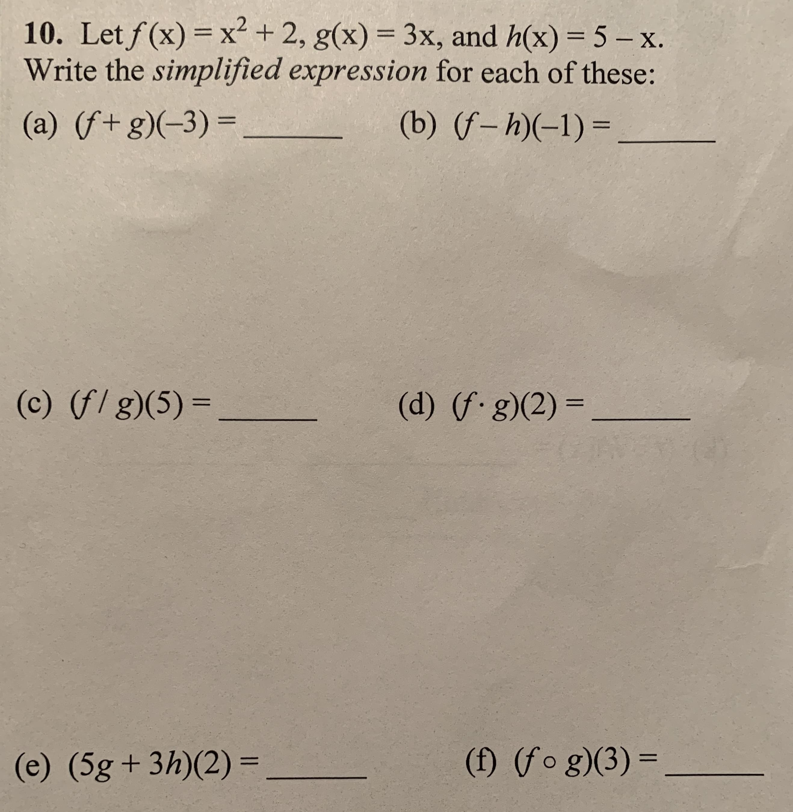 10. Let f(x) = x² + 2, g(x) = 3x, and h(x) = 5 - x.
Write the simplified expression for each of these:
(b) (f– h)(-1) =
(a) (f+g)(-3)=_
(c) (f/ g)(5) =
(d) (f.g)(2) =
%3D
%3D
(f) (fo g)(3) =
(e) (5g+ 3h)(2)=
