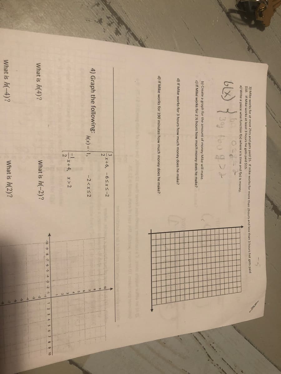 3) Mike works for at most 2hrs and gets paid $5. If mike works for more than 2hours and less than 3 hours het gets paid
$10. If Mike works at least 3 hours he gets paid $15.
a) Write a piece wise function f(x) where x is time and f(x) is money.
foo g
b) Create a graph for the amount of money Mike will make.
c) If Mike works for 2 % hours how much money does he make? ake?
d) If Mike works for 3 hours how much money does he make?
d) If Mike works for 190 minutes how much money does he make?
to te03
neg oee lo o st
Tot nolonu
3
x+6, -6sx<-2
4) Graph the following:
h(x) ={1,
-2 < xS2
x+4, x>2
-10 -9 8 -76-5
4 -3 -2 -1
3 4
56
What is h(4)?
What is h(-2)?
-2
-3
What is h(-4)?
What is h(2)?
