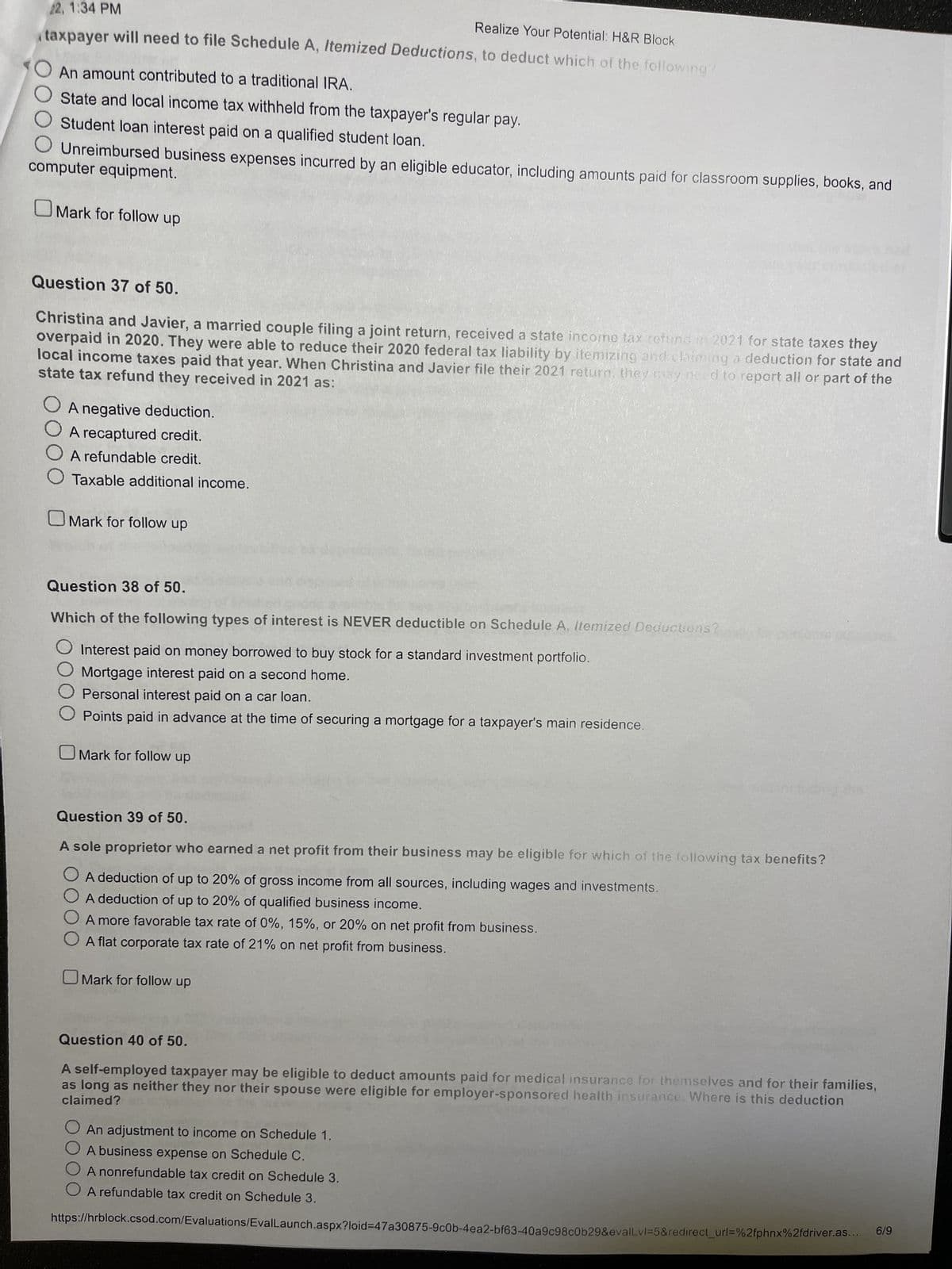 22, 1:34 PM
Realize Your Potential: H&R Block
taxpayer will need to file Schedule A, Itemized Deductions, to deduct which of the following?
An amount contributed to a traditional IRA.
State and local income tax withheld from the taxpayer's regular pay.
Student loan interest paid on a qualified student loan.
computer equipment.
Unreimbursed business expenses incurred by an eligible educator, including amounts paid for classroom supplies, books, and
OMark for follow up
Question 37 of 50.
Christina and Javier, a married couple filing a joint return, received a state income tax refund in 2021 for state taxes they
overpaid in 2020. They were able to reduce their 2020 federal tax liability by itemizing and claiming a deduction for state and
state tax refund they received in 2021 as:
local income taxes paid that year. When Christina and Javier file their 2021 return, they may need to report all or part of the
O A negative deduction.
O A recaptured credit.
O A refundable credit.
Taxable additional income.
OMark for follow up
Question 38 of 50.
Which of the following types of interest is NEVER deductible on Schedule A, Itemized Deductions?
Interest paid on money borrowed to buy stock for a standard investment portfolio.
Mortgage interest paid on a second home.
Personal interest paid on a car loan.
Points paid in advance at the time of securing a mortgage for a taxpayer's main residence.
Mark for follow up
Question 39 of 50.
A sole proprietor who earned a net profit from their business may be eligible for which of the following tax benefits?
A deduction of up to 20% of gross income from all sources, including wages and investments.
A deduction of up to 20% of qualified business income.
A more favorable tax rate of 0%, 15%, or 20% on net profit from business.
A flat corporate tax rate of 21% on net profit from business.
Mark for follow up
Question 40 of 50.
A self-employed taxpayer may be eligible to deduct amounts paid for medical insurance for themselves and for their families,
claimed? ans
as long as neither they nor their spouse were eligible for employer-sponsored health insurance. Where is this deduction
An adjustment to income on Schedule 1.
A business expense on Schedule C.
O A nonrefundable tax credit on Schedule 3.
A refundable tax credit on Schedule 3.
https://hrblock.csod.com/Evaluations/EvalLaunch.aspx?loid-47a30875-9c0b-4ea2-bf63-40a9c98c0b29&evalLvl=5&redirect_url=%2fphnx%2fdriver.as.
6/9