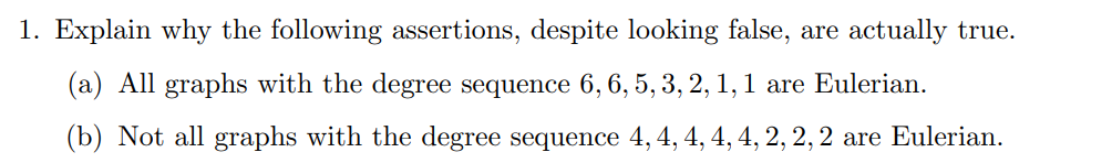 1. Explain why the following assertions, despite looking false, are actually true.
(a) All graphs with the degree sequence 6, 6, 5, 3, 2, 1, 1 are Eulerian.
(b) Not all graphs with the degree sequence 4, 4, 4, 4, 4, 2, 2, 2 are Eulerian.
