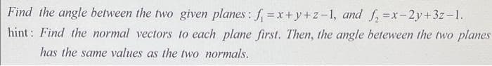 Find the angle between the two given planes: f = x+y+z-1, and f, =x-2y+3z-1.
hint: Find the normal vectors to each plane first. Then, the angle beteween the two planes
has the same values as the two normals.
