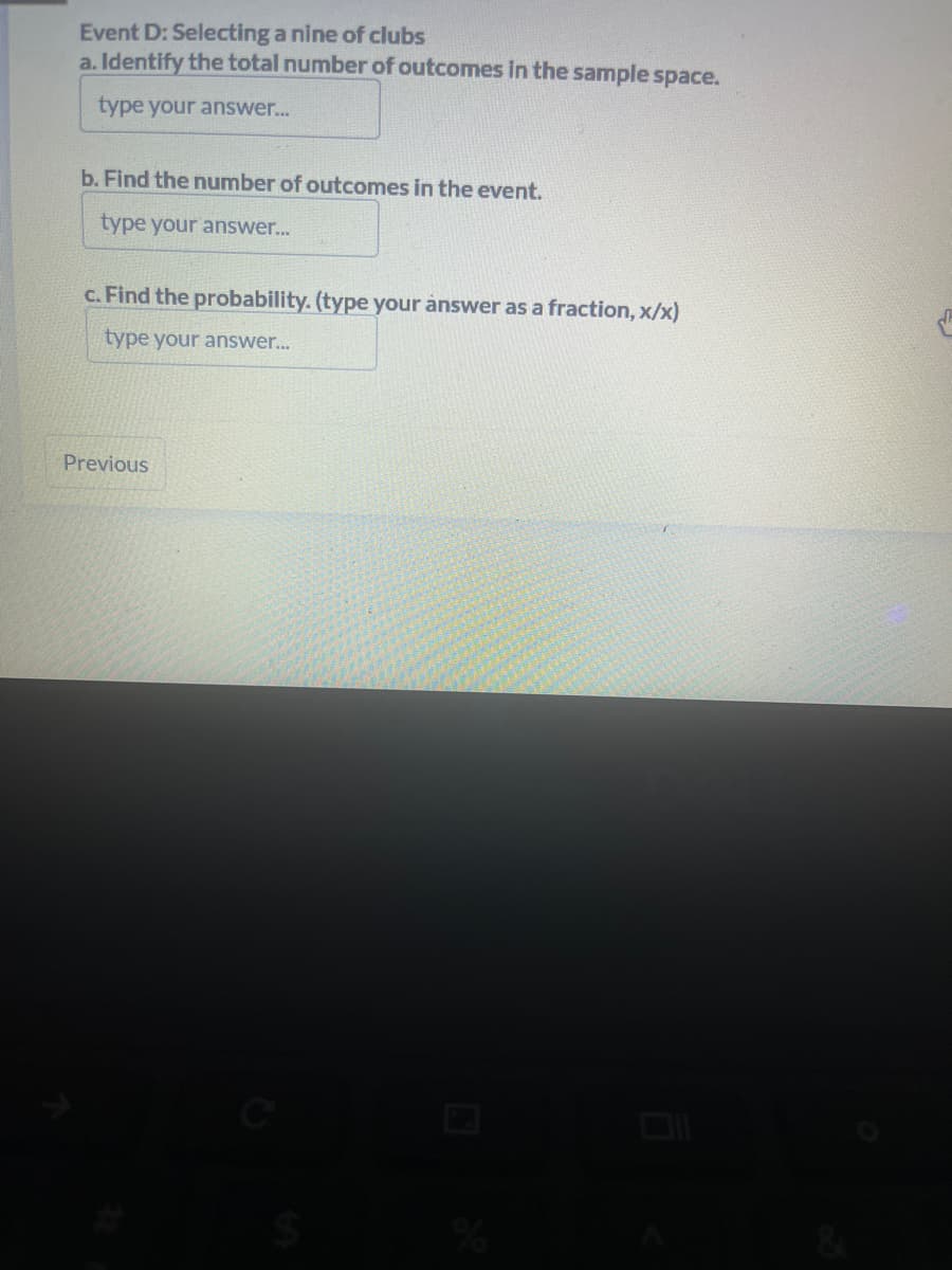 Event D: Selecting a nine of clubs
a. Identify the total number of outcomes in the sample space.
type your answer...
b. Find the number of outcomes in the event.
type your answer...
c. Find the probability. (type your answer as a fraction, x/x)
type your answer...
Previous
%