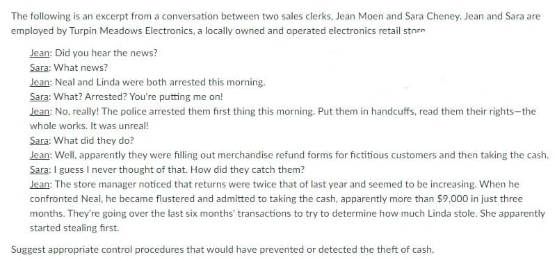 The following is an excerpt from a conversation between two sales clerks, Jean Moen and Sara Cheney. Jean and Sara are
employed by Turpin Meadows Electronics, a locally owned and operated electronics retail store
Jean: Did you hear the news?
Sara: What news?
Jean: Neal and Linda were both arrested this morning.
Sara: What? Arrested? You're putting me on!
Jean: No, really! The police arrested them first thing this morning. Put them in handcuffs, read them their rights-the
whole works. It was unreal!
Sara: What did they do?
Jean: Well, apparently they were filling out merchandise refund forms for fictitious customers and then taking the cash.
Sara: I guess I never thought of that. How did they catch them?
Jean: The store manager noticed that returns were twice that of last year and seemed to be increasing. When he
confronted Neal, he became flustered and admitted to taking the cash, apparently more than $9,000 in just three
months. They're going over the last six months' transactions to try to determine how much Linda stole. She apparently
started stealing first.
Suggest appropriate control procedures that would have prevented or detected the theft of cash.
