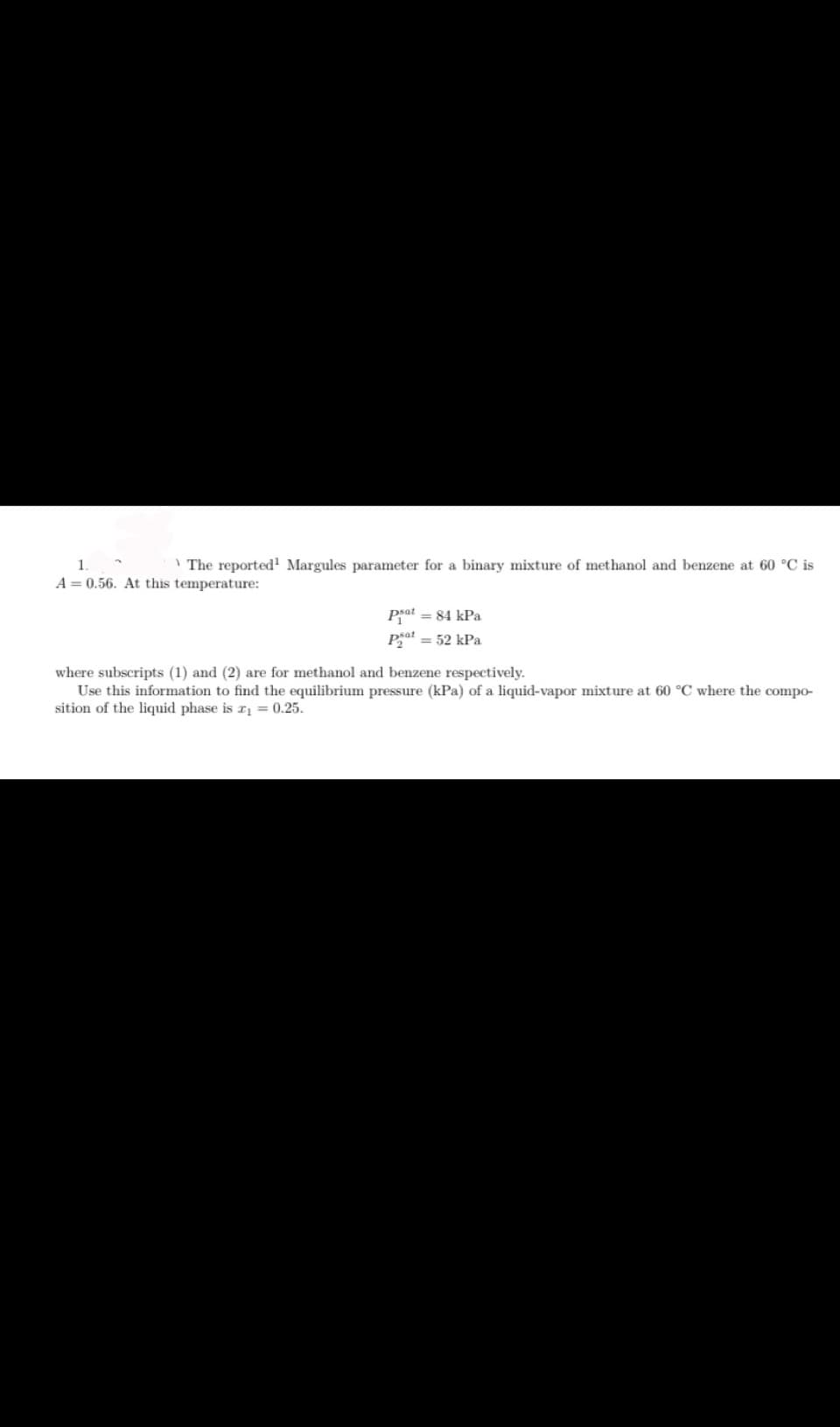 1.
The reported¹ Margules parameter for a binary mixture of methanol and benzene at 60 °C is
A=0.56. At this temperature:
Pat = 84 kPa
Pat = 52 kPa
where subscripts (1) and (2) are for methanol and benzene respectively.
Use this information to find the equilibrium pressure (kPa) of a liquid-vapor mixture at 60 °C where the compo-
sition of the liquid phase is r₁ = 0.25.