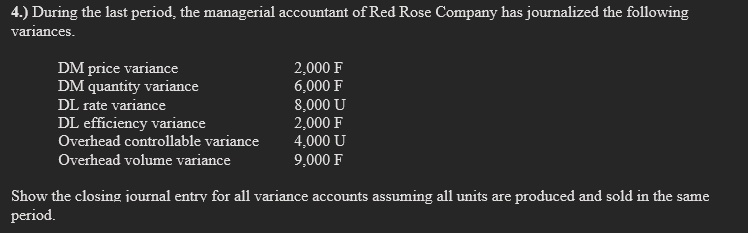 4.) During the last period, the managerial accountant of Red Rose Company has journalized the following
variances.
DM price variance
DM quantity variance
DL rate variance
DL efficiency variance
Overhead controllable variance
Overhead volume variance
2,000 F
6,000 F
8,000 U
2,000 F
4,000 U
9,000 F
Show the closing journal entry for all variance accounts assuming all units are produced and sold in the same
period.