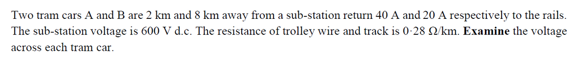 Two tram cars A and B are 2 km and 8 km away from a sub-station return 40 A and 20 A respectively to the rails.
The sub-station voltage is 600 V d.c. The resistance of trolley wire and track is 0-28 Q/km. Examine the voltage
across each tram car.
