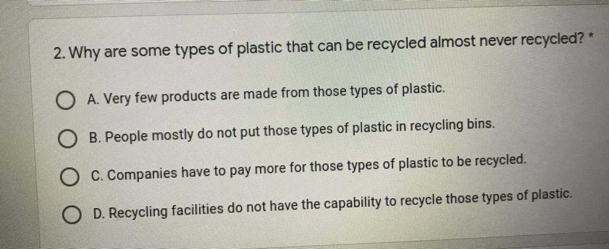 2. Why are some types of plastic that can be recycled almost never recycled? *
O A. Very few products are made from those types of plastic.
B. People mostly do not put those types of plastic in recycling bins.
O C. Companies have to pay more for those types of plastic to be recycled.
O D. Recycling facilities do not have the capability to recycle those types of plastic.
