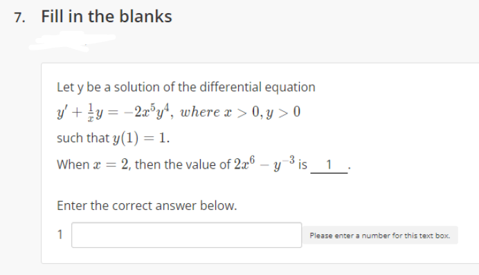 7. Fill in the blanks
Let y be a solution of the differential equation
y' + !y = -2a°y*, where a > 0, y > 0
such that y(1) = 1.
When x = 2, then the value of 2x6 – y 3 is 1
Enter the correct answer below.
1
Please enter a number for this text box.
