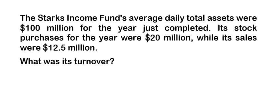 The Starks Income Fund's average daily total assets were
$100 million for the year just completed. Its stock
purchases for the year were $20 million, while its sales
were $12.5 million.
What was its turnover?