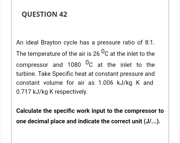 QUESTION 42
An ideal Brayton cycle has a pressure ratio of 8:1.
The temperature of the air is 26 °C at the inlet to the
compressor and 1080 0c at the inlet to the
turbine. Take Specific heat at constant pressure and
constant volume for air as 1.006 kJ/kg K and
0.717 kJ/kg K respectively.
Calculate the specific work input to the compressor to
one decimal place and indicate the correct unit (J/...).
