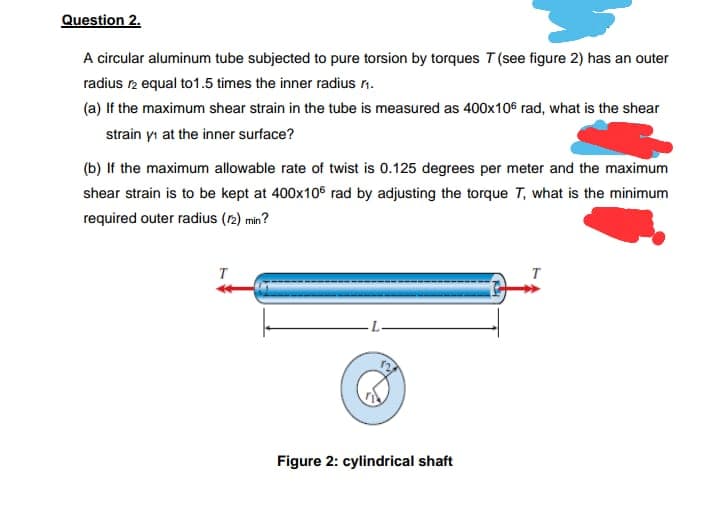 Question 2.
A circular aluminum tube subjected to pure torsion by torques T (see figure 2) has an outer
radius 12 equal to 1.5 times the inner radius ₁.
(a) If the maximum shear strain in the tube is measured as 400x106 rad, what is the shear
strain y at the inner surface?
(b) If the maximum allowable rate of twist is 0.125 degrees per meter and the maximum
shear strain is to be kept at 400x105 rad by adjusting the torque T, what is the minimum
required outer radius (12) min?
T
Figure 2: cylindrical shaft