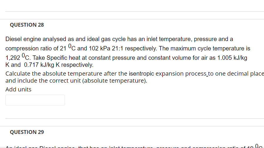 QUESTION 28
Diesel engine analysed as and ideal gas cycle has an inlet temperature, pressure and a
compression ratio of 21 °C and 102 kPa 21:1 respectively. The maximum cycle temperature is
1,292 °C. Take Specific heat at constant pressure and constant volume for air as 1.005 kJ/kg
K and 0.717 kJ/kg K respectively.
Calculate the absolute temperature after the isentropic expansion process_to one decimal place
and include the correct unit (absolute temperature).
Add units
QUESTION 29
Dingel
tie of 40 lc
that h ee on inlet tem
