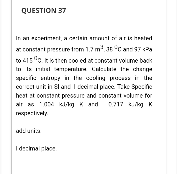 QUESTION 37
In an experiment, a certain amount of air is heated
at constant pressure from 1.7 m³, 38 °C and 97 kPa
to 415 UC. It is then cooled at constant volume back
to its initial temperature. Calculate the change
specific entropy in the cooling process in the
correct unit in SI and 1 decimal place. Take Specific
heat at constant pressure and constant volume for
0.717 kJ/kg K
air as 1.004 kJ/kg K and
respectively.
add units.
I decimal place.
