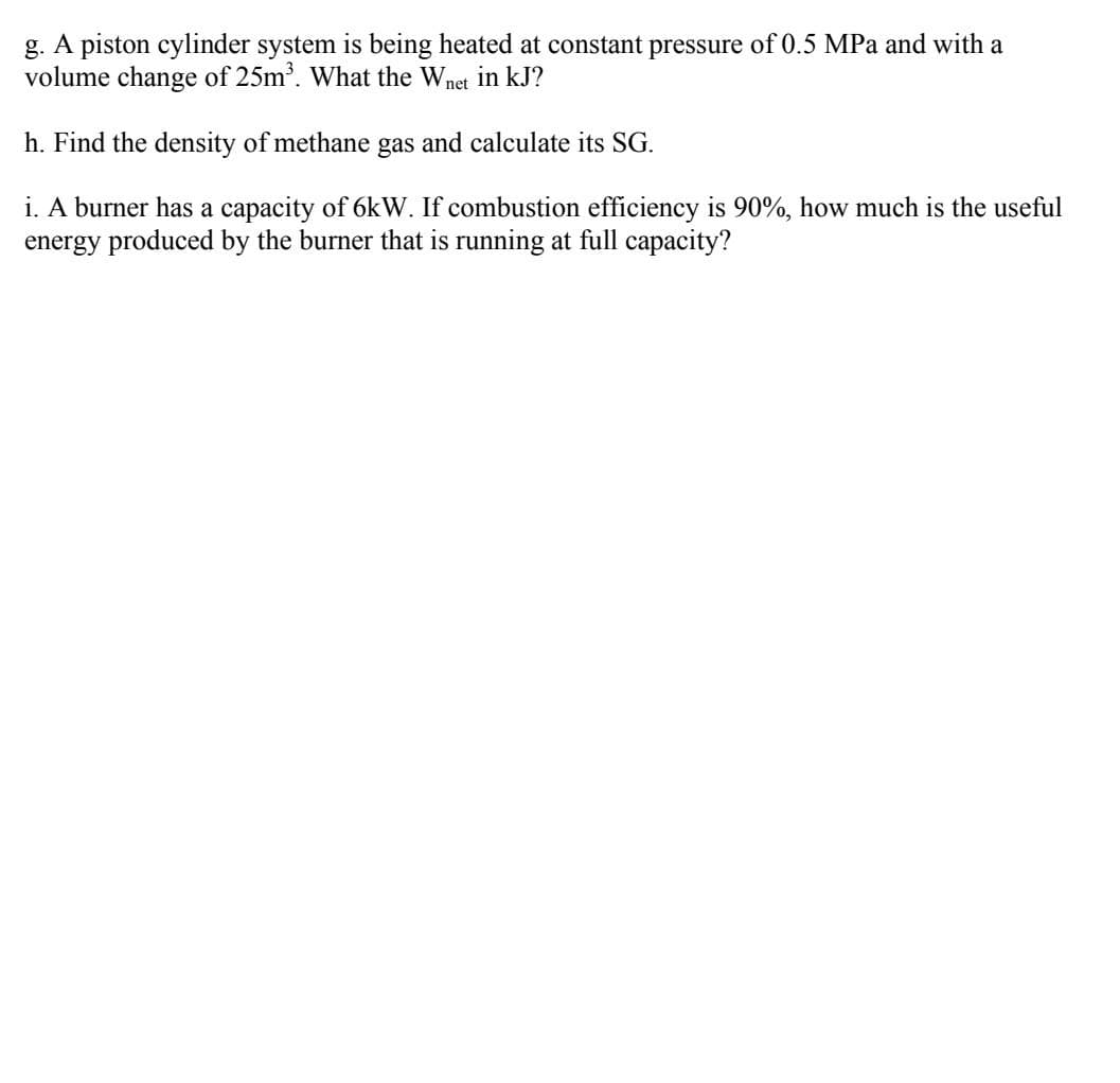 g. A piston cylinder system is being heated at constant pressure of 0.5 MPa and with a
volume change of 25m'. What the Wnet in kJ?
h. Find the density of methane gas and calculate its SG.
i. A burner has a capacity of 6kW. If combustion efficiency is 90%, how much is the useful
energy produced by the burner that is running at full capacity?
