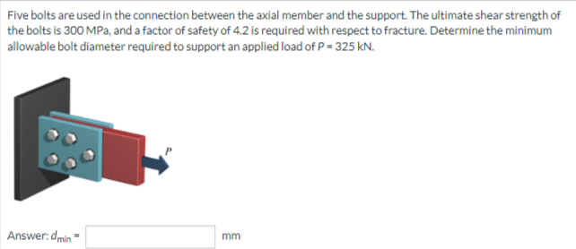 Five bolts are used in the connection between the axial member and the support. The ultimate shear strength of
the bolts is 300 MPa, and a factor of safety of 4.2 is required with respect to fracture. Determine the minimum
allowable bolt diameter required to support an applied load of P = 325 kN.
Answer: dmin
mm
