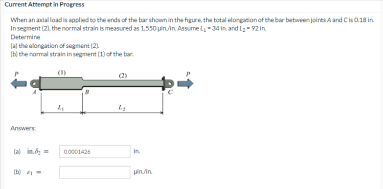 Current Attempt in Progress
When an axial load is applied to the ends of the bar shown in the figure, the total elongation of the bar between joints A and Cis 0.18 in.
In segment (2), the normal strain is measured as 1,550 µin/in. Assume L = 34 in. and L2 = 92 in.
Determine
(a) the elongation of segment (2).
(b) the normal strain in segment (1) of the bar.
(1)
L1
L2
Answers:
(a) in.ôz =
0.0001426
in.
(b) ej =
pin./in.
