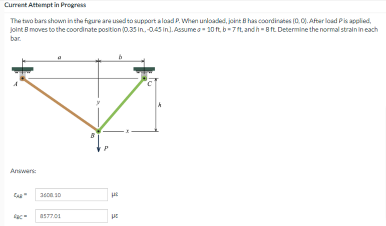 Current Attempt in Progress
The two bars shown in the figure are used to support a load P. When unloaded, joint B has coordinates (0, 0). After load Pis applied,
joint B moves to the coordinate position (0.35 in., -0.45 in.). Assume a = 10 ft, b = 7 ft, and h = 8 ft. Determine the normal strain in each
bar.
Answers:
EAB
3608.10
με
EBC=
8577.01
pe
