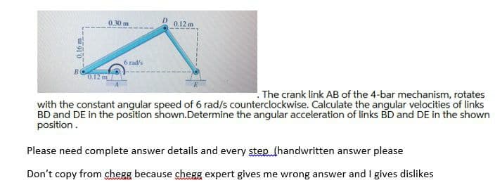0.30 m
D
0.12 m
6 rad/s
0.12 m
. The crank link AB of the 4-bar mechanism, rotates
with the constant angular speed of 6 rad/s counterclockwise. Calculate the angular velocities of links
BD and DE in the position shown.Determine the angular acceleration of links BD and DE in the shown
position.
Please need complete answer details and every step (handwritten answer please
Don't copy from chegg because chegg expert gives me wrong answer and I gives dislikes
