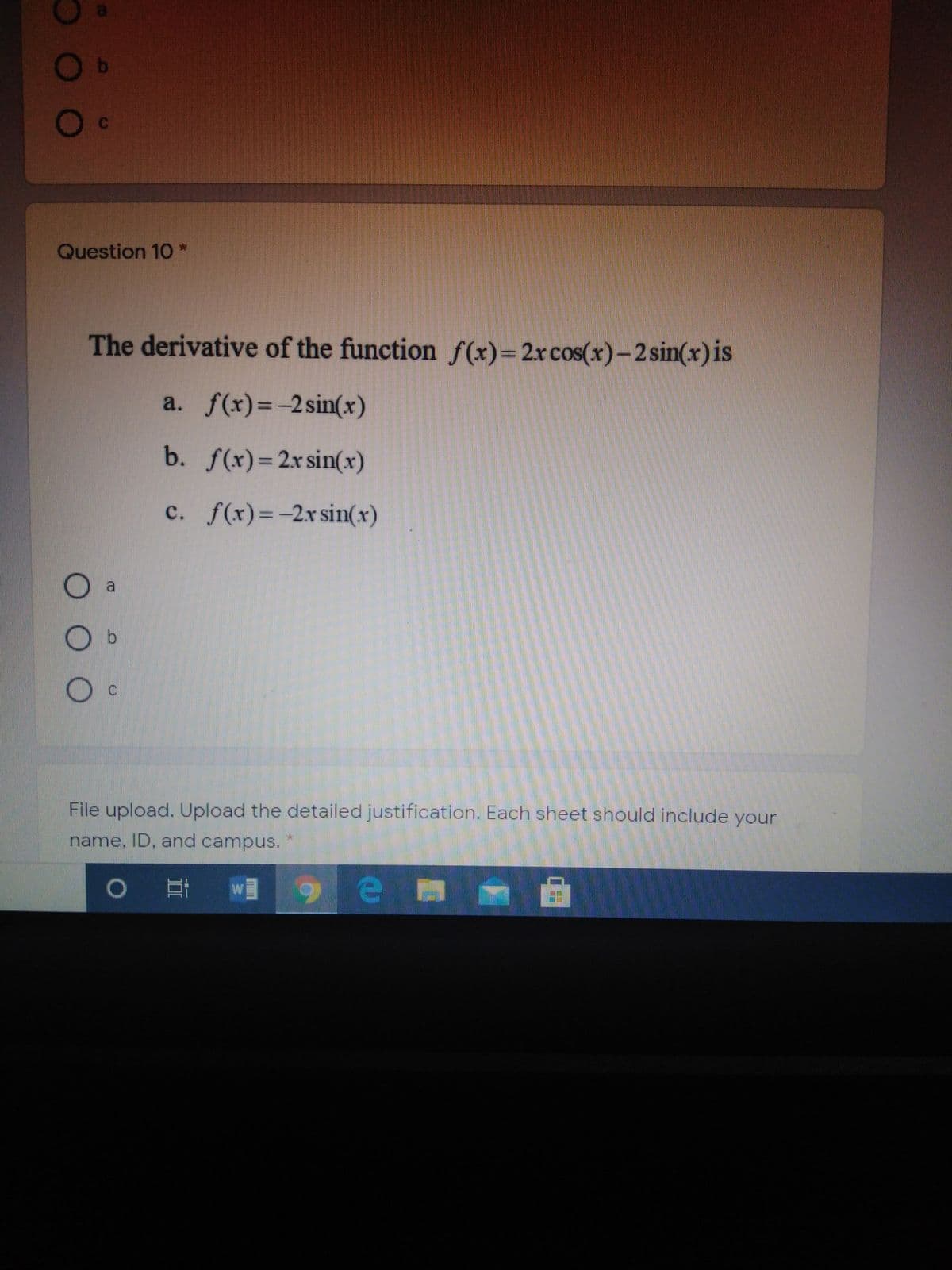 Question 10 *
The derivative of the function f(x)=2rcos(x)-2sin(x)is
a. f(x)=-2sin(x)
b. f(x)=2x sin(x)
c. f(x)=-2r sin(x)
O a
O b
File upload. Upload the detailed justification. Each sheet should include your
name, ID, and campus.
9ea
