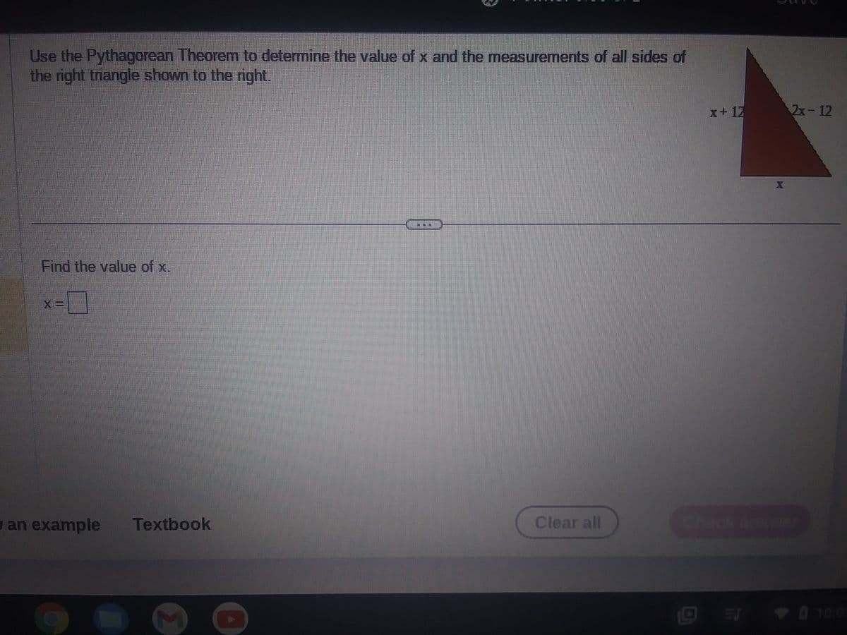 Use the Pythagorean Theorem to determine the value of x and the measurements of all sides of
the right triangle shown to the right.
Find the value of x.
0
X=
y an example
Textbook
D
1
Clear all
x+12
ES
2x-12
0 10:0