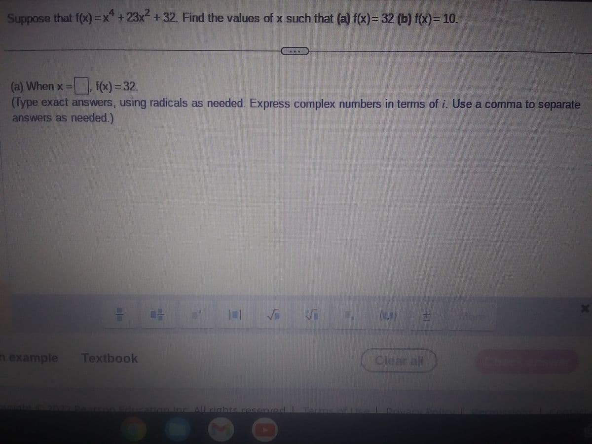 Suppose that f(x)=x++23x² + 32. Find the values of x such that (a) f(x) = 32 (b) f(x) = 10.
(a) When x = f(x) = 32.
(Type exact answers, using radicals as needed. Express complex numbers in terms of i. Use a comma to separate
answers as needed.)
n example
CL
Textbook
04
==
M
+
Clear all