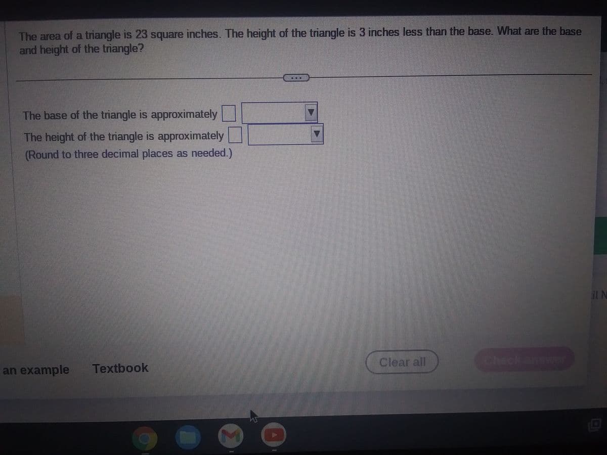 The area of a triangle is 23 square inches. The height of the triangle is 3 inches less than the base. What are the base
and height of the triangle?
The base of the triangle is approximately
Oi
The height of the triangle is approximately
(Round to three decimal places as needed.)
an example Textbook
EANERESEA
(
HID
7
Clear all
il N