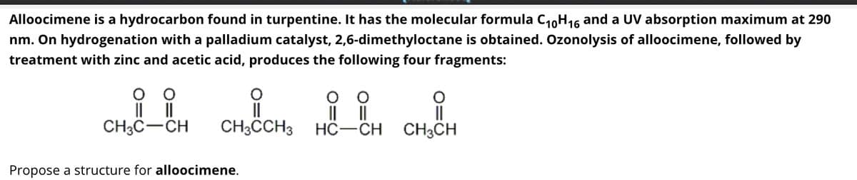 Alloocimene is a hydrocarbon found in turpentine. It has the molecular formula C₁0H16 and a UV absorption maximum at 290
nm. On hydrogenation with a palladium catalyst, 2,6-dimethyloctane is obtained. Ozonolysis of alloocimene, followed by
treatment with zinc and acetic acid, produces the following four fragments:
||
CH3C-CH
i
O
||
||
CH3CCH3 HC-CH
Propose a structure for alloocimene.
O
||
CH3CH