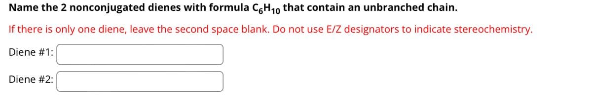 Name the 2 nonconjugated dienes with formula C6H₁0 that contain an unbranched chain.
If there is only one diene, leave the second space blank. Do not use E/Z designators to indicate stereochemistry.
Diene #1:
Diene #2: