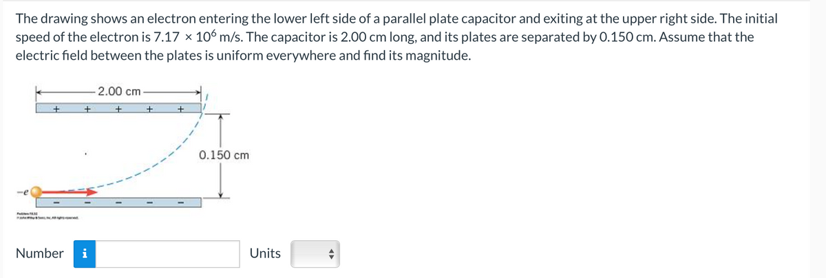 The drawing shows an electron entering the lower left side of a parallel plate capacitor and exiting at the upper right side. The initial
speed of the electron is 7.17 × 106 m/s. The capacitor is 2.00 cm long, and its plates are separated by 0.150 cm. Assume that the
electric field between the plates is uniform everywhere and find its magnitude.
-
+
+
Number i
2.00 cm
+
+
+
0.150 cm
Units
◄►