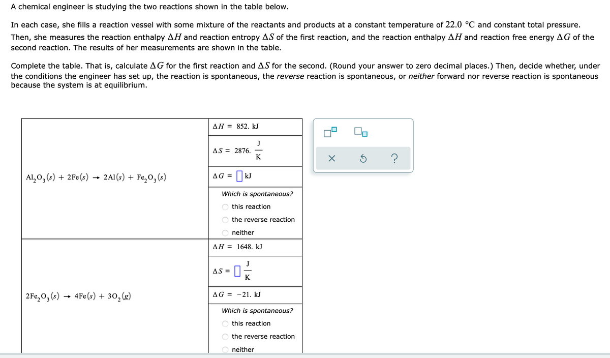 A chemical engineer is studying the two reactions shown in the table below.
In each case, she fills a reaction vessel with some mixture of the reactants and products at a constant temperature of 22.0 °C and constant total pressure.
Then, she measures the reaction enthalpy AH and reaction entropy AS of the first reaction, and the reaction enthalpy AH and reaction free energy AG of the
second reaction. The results of her measurements are shown in the table.
Complete the table. That is, calculate AG for the first reaction and AS for the second. (Round your answer to zero decimal places.) Then, decide whether, under
the conditions the engineer has set up, the reaction is spontaneous, the reverse reaction is spontaneous, or neither forward nor reverse reaction is spontaneous
because the system is at equilibrium.
AH = 852. kJ
J
AS = 2876.
K
?
Al,0, (s) + 2Fe(s) → 2A1(s) + Fe,0, (s)
AG =
Which is spontaneous?
this reaction
the reverse reaction
neither
AH = 1648. kJ
AS =
K
2Fe,0, (s) → 4Fe(s) + 30, (g)
AG =
-21. kJ
Which is spontaneous?
this reaction
the reverse reaction
neither
