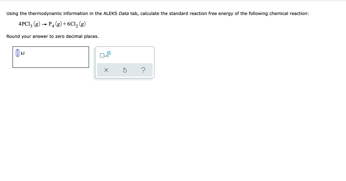 Using the thermodynamic information in the ALEKS Data tab, calculate the standard reaction free energy of the following chemical reaction:
4PC1, (g) → P4 (g) + 6Cl, (g)
Round your answer to zero decimal places.
kJ
