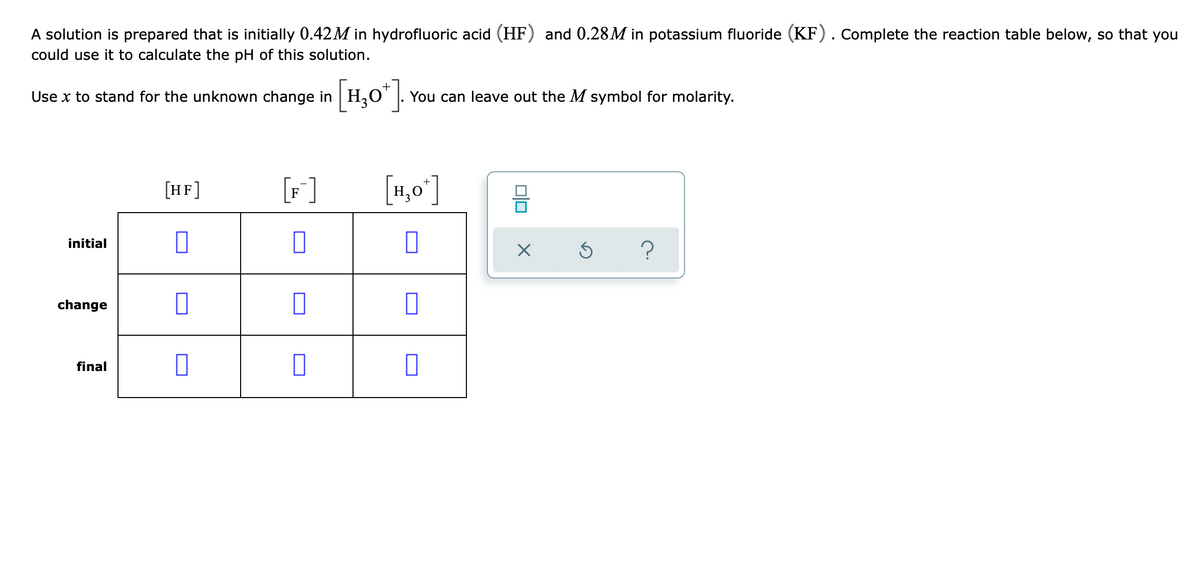 A solution is prepared that is initially 0.42M in hydrofluoric acid (HF) and 0.28M in potassium fluoride (KF). Complete the reaction table below, so that you
could use it to calculate the pH of this solution.
[H,0°].
Use x to stand for the unknown change in
You can leave out the M symbol for molarity.
[HF]
[F]
[1,0']
initial
change
final
