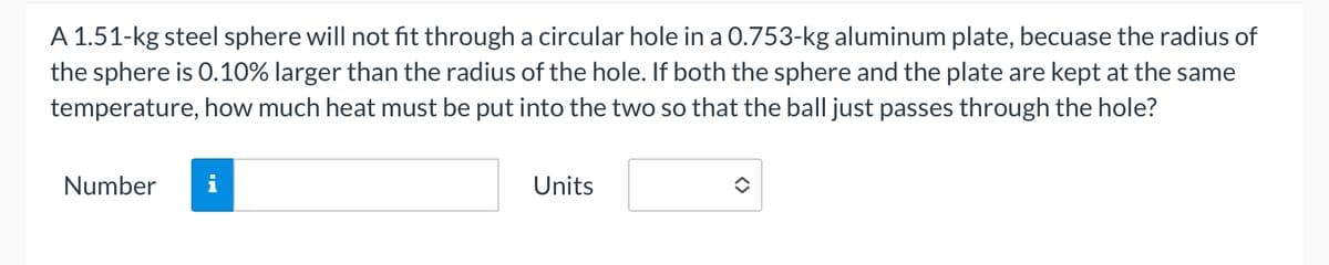 A 1.51-kg steel sphere will not fit through a circular hole in a 0.753-kg aluminum plate, becuase the radius of
the sphere is 0.10% larger than the radius of the hole. If both the sphere and the plate are kept at the same
temperature, how much heat must be put into the two so that the ball just passes through the hole?
Number
IN
Units