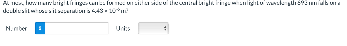At most, how many bright fringes can be formed on either side of the central bright fringe when light of wavelength 693 nm falls on a
double slit whose slit separation is 4.43 x 10-6 m?
Number
Units