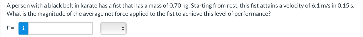 A person with a black belt in karate has a fist that has a mass of 0.70 kg. Starting from rest, this fist attains a velocity of 6.1 m/s in 0.15 s.
What is the magnitude of the average net force applied to the fist to achieve this level of performance?
F =