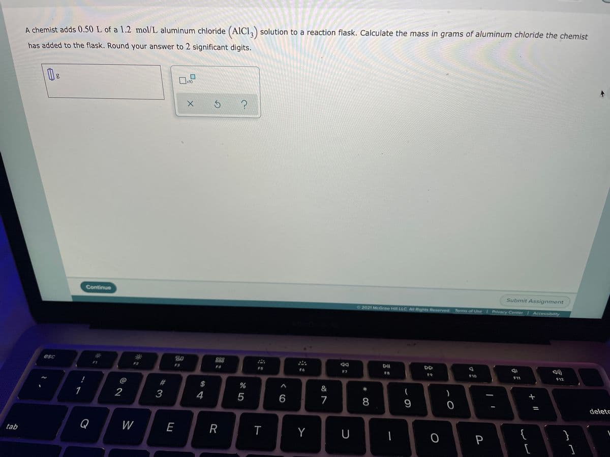 A chemist adds 0.50 L of a 1.2 mol/L aluminum chloride (AICI,) solution to a reaction flask. Calculate the mass in grams of aluminum chloride the chemist
has added to the flask. Round your answer to 2 significant digits.
g
x10
Continue
Submit Assignment
O 2021 McGraw Hill LLC. All Rights Reserved. Terms of Use
Privacy Center Accessibility
esc
30
888
DI
DD
F2
F3
F4
F5
F6
F7
FB
F9
F10
F11
F12
@
$
&
)
1
2
4
5
7
delete
Q
W
E
R
Y
U
|
{
}
tab
P
[
* CO
%#3
