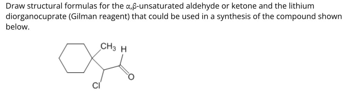 Draw structural formulas for the a,ẞ-unsaturated aldehyde or ketone and the lithium
diorganocuprate (Gilman reagent) that could be used in a synthesis of the compound shown
below.
CH3 H