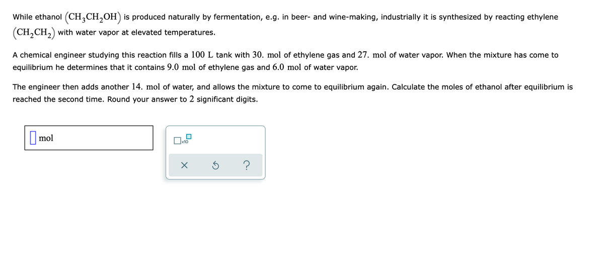 While ethanol (CH;CH,OH) is produced naturally by fermentation, e.g. in beer- and wine-making, industrially it is synthesized by reacting ethylene
(CH,CH,) with water vapor at elevated temperatures.
A chemical engineer studying this reaction fills a 100 L tank with 30. mol of ethylene gas and 27. mol of water vapor. When the mixture has come to
equilibrium he determines that it contains 9.0 mol of ethylene gas and 6.0 mol of water vapor.
The engineer then adds another 14. mol of water, and allows the mixture to come to equilibrium again. Calculate the moles of ethanol after equilibrium is
reached the second time. Round your answer to 2 significant digits.
| mol
x10
