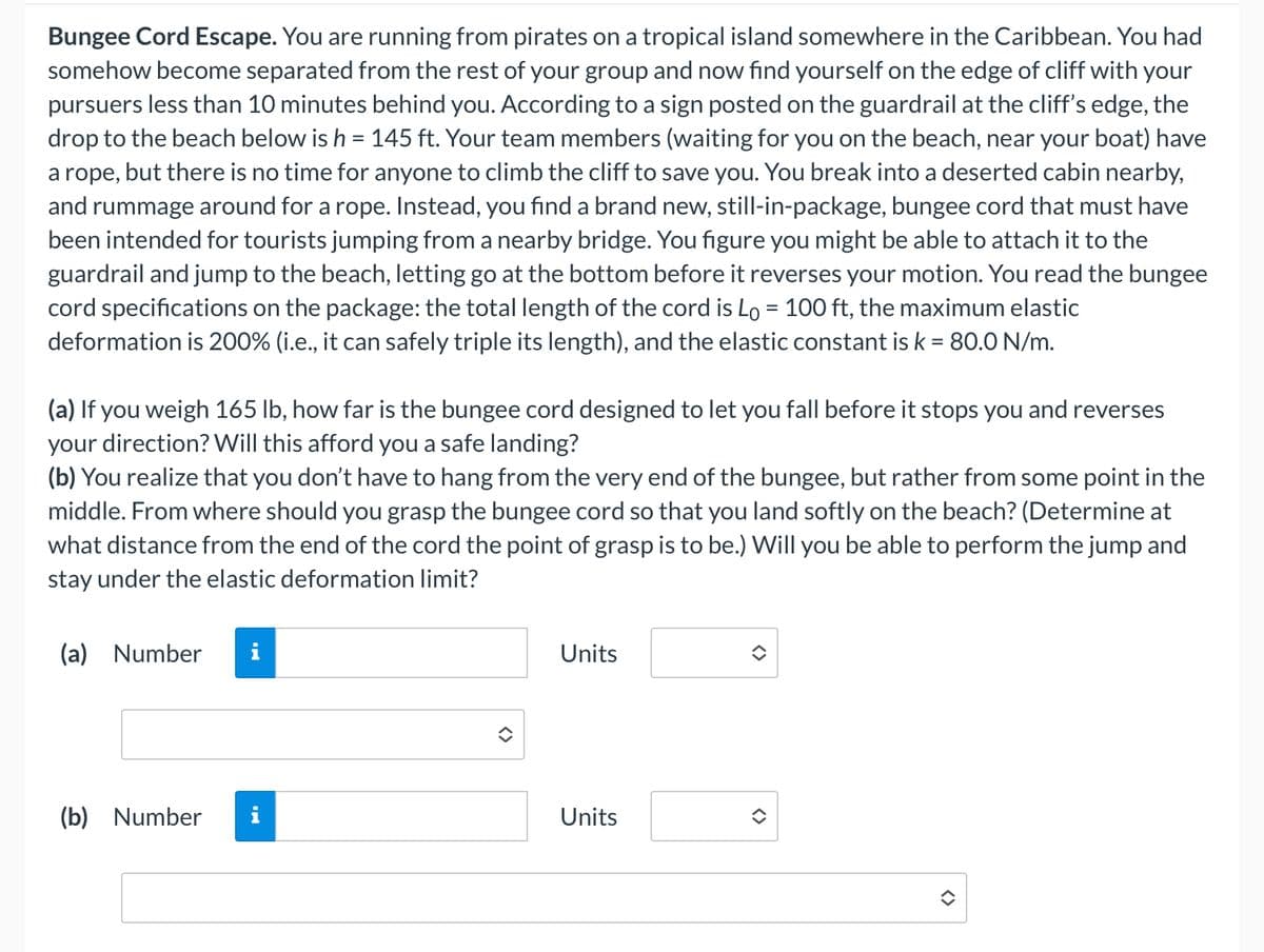 Bungee Cord Escape. You are running from pirates on a tropical island somewhere in the Caribbean. You had
somehow become separated from the rest of your group and now find yourself on the edge of cliff with your
pursuers less than 10 minutes behind you. According to a sign posted on the guardrail at the cliff's edge, the
drop to the beach below is h = 145 ft. Your team members (waiting for you on the beach, near your boat) have
a rope, but there is no time for anyone to climb the cliff to save you. You break into a deserted cabin nearby,
and rummage around for a rope. Instead, you find a brand new, still-in-package, bungee cord that must have
been intended for tourists jumping from a nearby bridge. You figure you might be able to attach it to the
guardrail and jump to the beach, letting go at the bottom before it reverses your motion. You read the bungee
cord specifications on the package: the total length of the cord is Lo = 100 ft, the maximum elastic
deformation is 200% (i.e., it can safely triple its length), and the elastic constant is k = 80.0 N/m.
(a) If you weigh 165 lb, how far is the bungee cord designed to let you fall before it stops you and reverses
your direction? Will this afford you a safe landing?
(b) You realize that you don't have to hang from the very end of the bungee, but rather from some point in the
middle. From where should you grasp the bungee cord so that you land softly on the beach? (Determine at
what distance from the end of the cord the point of grasp is to be.) Will you be able to perform the jump and
stay under the elastic deformation limit?
(a) Number
(b) Number
Units
Units
<>
<>