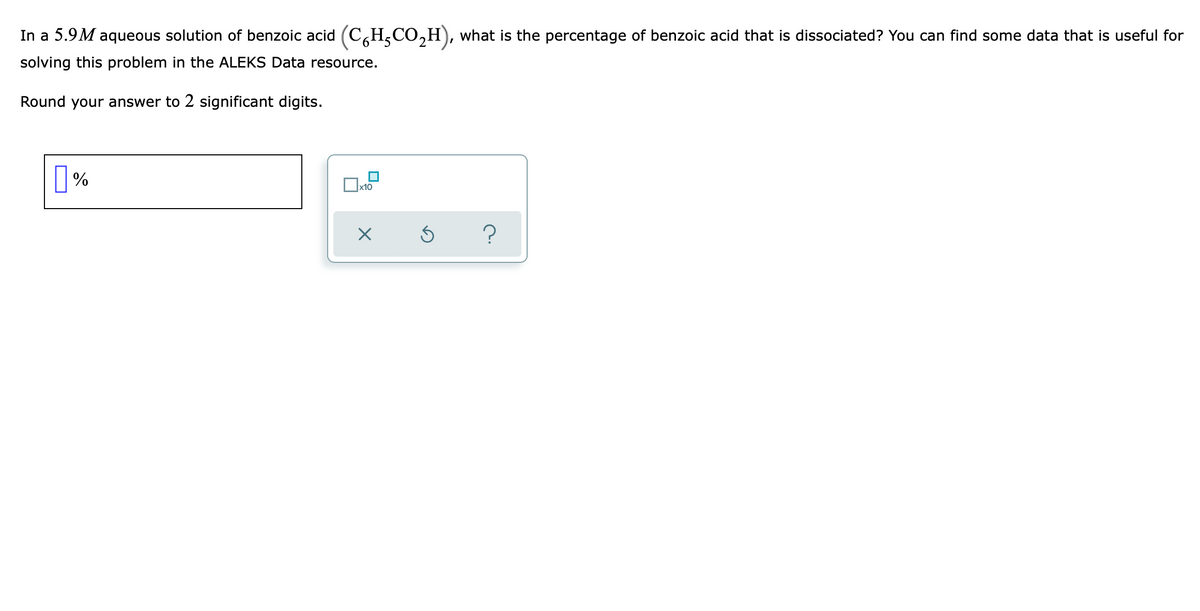 In a 5.9M aqueous solution of benzoic acid (C,H,CO,H), what is the percentage of benzoic acid that is dissociated? You can find some data that is useful for
solving this problem in the ALEKS Data resource.
Round your answer to 2 significant digits.
х10
