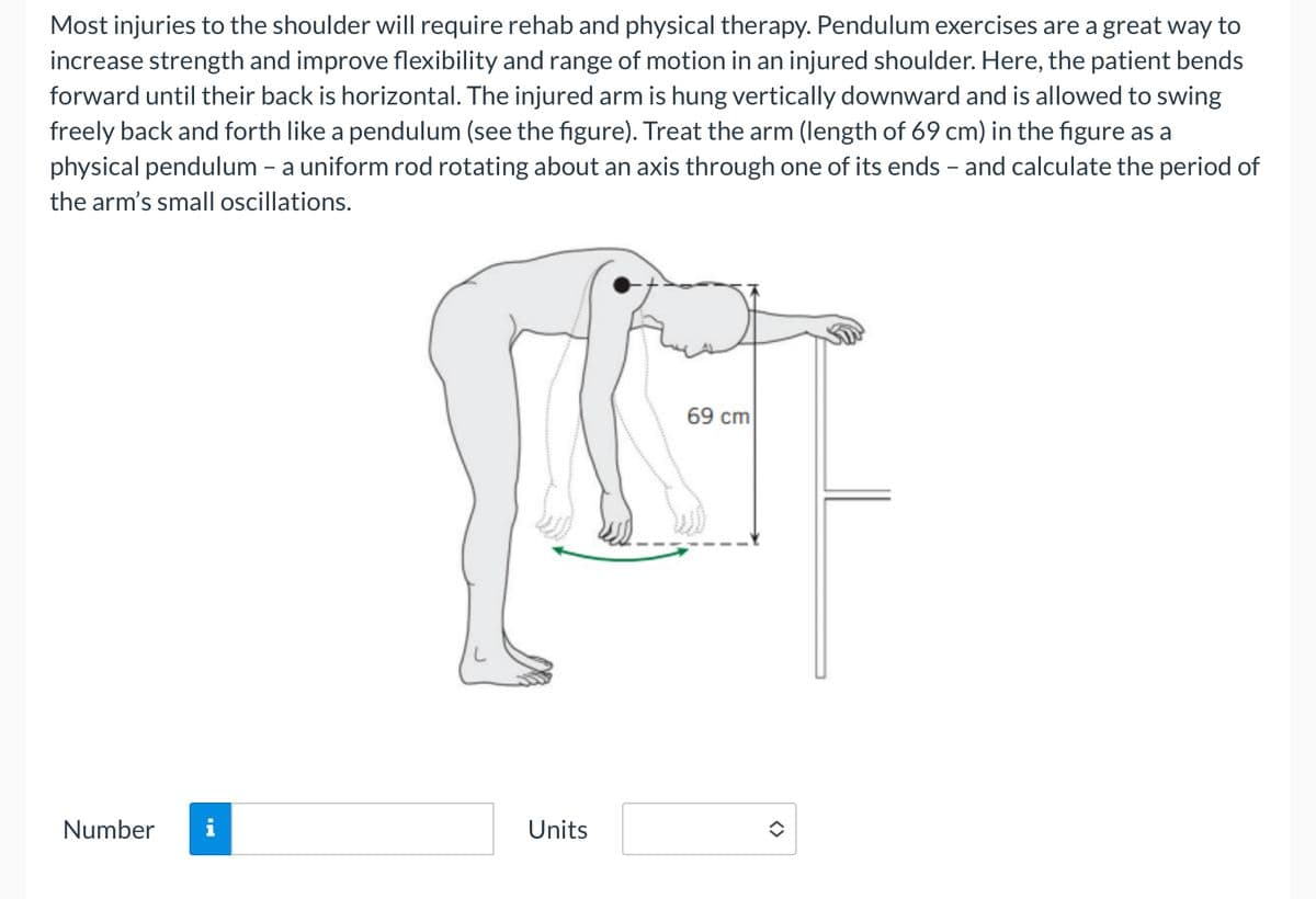 Most injuries to the shoulder will require rehab and physical therapy. Pendulum exercises are a great way to
increase strength and improve flexibility and range of motion in an injured shoulder. Here, the patient bends
forward until their back is horizontal. The injured arm is hung vertically downward and is allowed to swing
freely back and forth like a pendulum (see the figure). Treat the arm (length of 69 cm) in the figure as a
physical pendulum - a uniform rod rotating about an axis through one of its ends - and calculate the period of
the arm's small oscillations.
Number
69 cm
LIGHT
Units