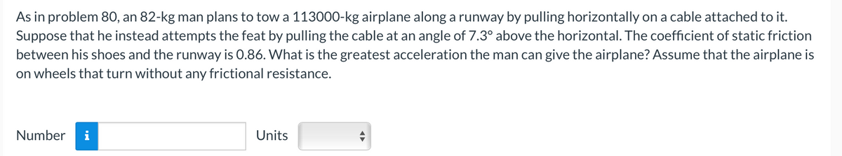 As in problem 80, an 82-kg man plans to tow a 113000-kg airplane along a runway by pulling horizontally on a cable attached to it.
Suppose that he instead attempts the feat by pulling the cable at an angle of 7.3° above the horizontal. The coefficient of static friction
between his shoes and the runway is 0.86. What is the greatest acceleration the man can give the airplane? Assume that the airplane is
on wheels that turn without any frictional resistance.
Number
Units