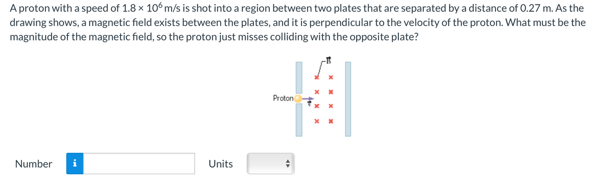 A proton with a speed of 1.8 × 106 m/s is shot into a region between two plates that are separated by a distance of 0.27 m. As the
drawing shows, a magnetic field exists between the plates, and it is perpendicular to the velocity of the proton. What must be the
magnitude of the magnetic field, so the proton just misses colliding with the opposite plate?
Number
Units
x
* X
4
Proton
x x
X x
¶►