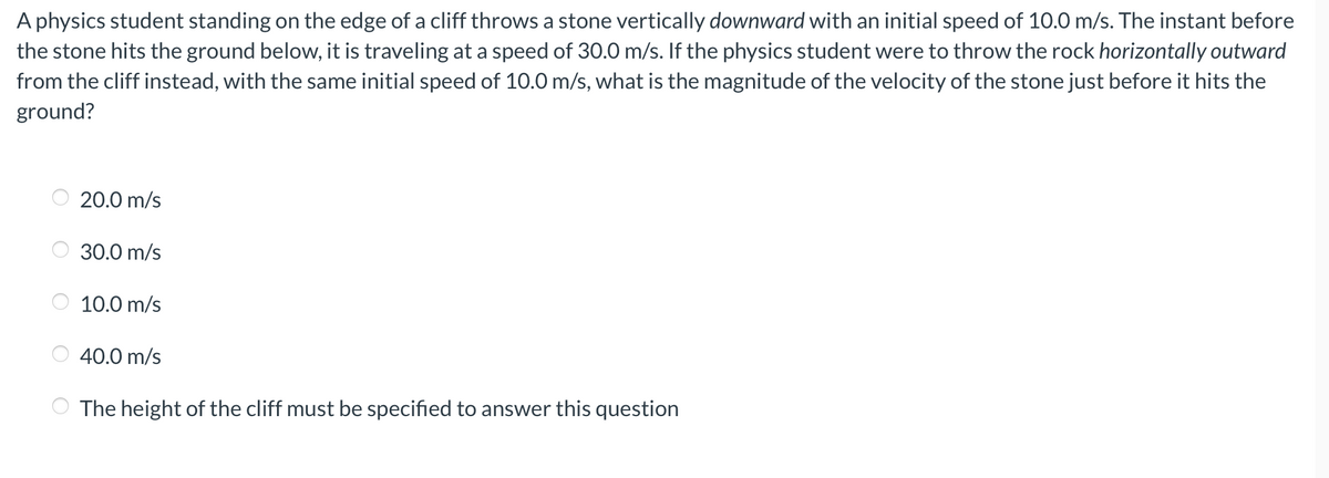 A physics student standing on the edge of a cliff throws a stone vertically downward with an initial speed of 10.0 m/s. The instant before
the stone hits the ground below, it is traveling at a speed of 30.0 m/s. If the physics student were to throw the rock horizontally outward
from the cliff instead, with the same initial speed of 10.0 m/s, what is the magnitude of the velocity of the stone just before it hits the
ground?
20.0 m/s
30.0 m/s
10.0 m/s
40.0 m/s
The height of the cliff must be specified to answer this question