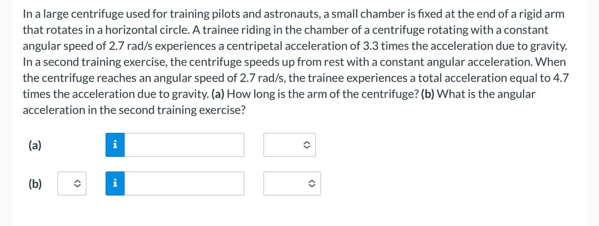 In a large centrifuge used for training pilots and astronauts, a small chamber is fixed at the end of a rigid arm
that rotates in a horizontal circle. A trainee riding in the chamber of a centrifuge rotating with a constant
angular speed of 2.7 rad/s experiences a centripetal acceleration of 3.3 times the acceleration due to gravity.
In a second training exercise, the centrifuge speeds up from rest with a constant angular acceleration. When
the centrifuge reaches an angular speed of 2.7 rad/s, the trainee experiences a total acceleration equal to 4.7
times the acceleration due to gravity. (a) How long is the arm of the centrifuge? (b) What is the angular
acceleration in the second training exercise?
(a)
(b)
i
IN