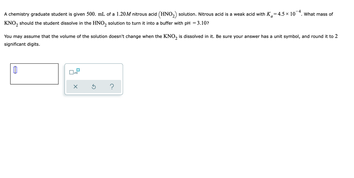 A chemistry graduate student is given 500. mL of a 1.20M nitrous acid (HNO,) solution. Nitrous acid is a weak acid with K,=4.5 × 10 *. What mass of
KNO, should the student dissolve in the HNO, solution to turn it into a buffer with pH = 3.10?
You may assume that the volume of the solution doesn't change when the KNO, is dissolved in it. Be sure your answer has a unit symbol, and round it to 2
significant digits.
x10
