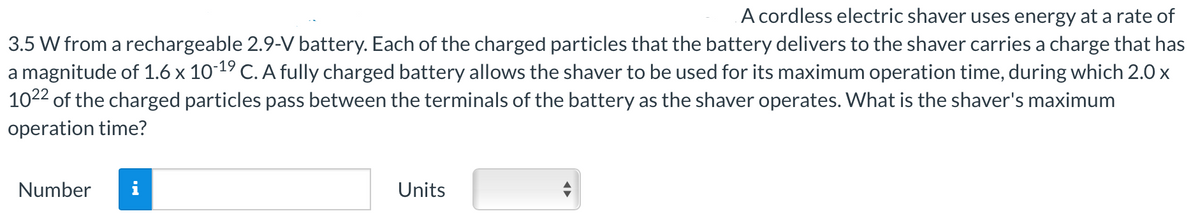 A cordless electric shaver uses energy at a rate of
3.5 W from a rechargeable 2.9-V battery. Each of the charged particles that the battery delivers to the shaver carries a charge that has
a magnitude of 1.6 x 10-19 C. A fully charged battery allows the shaver to be used for its maximum operation time, during which 2.0 x
1022 of the charged particles pass between the terminals of the battery as the shaver operates. What is the shaver's maximum
operation time?
Number
MO
Units
◄►