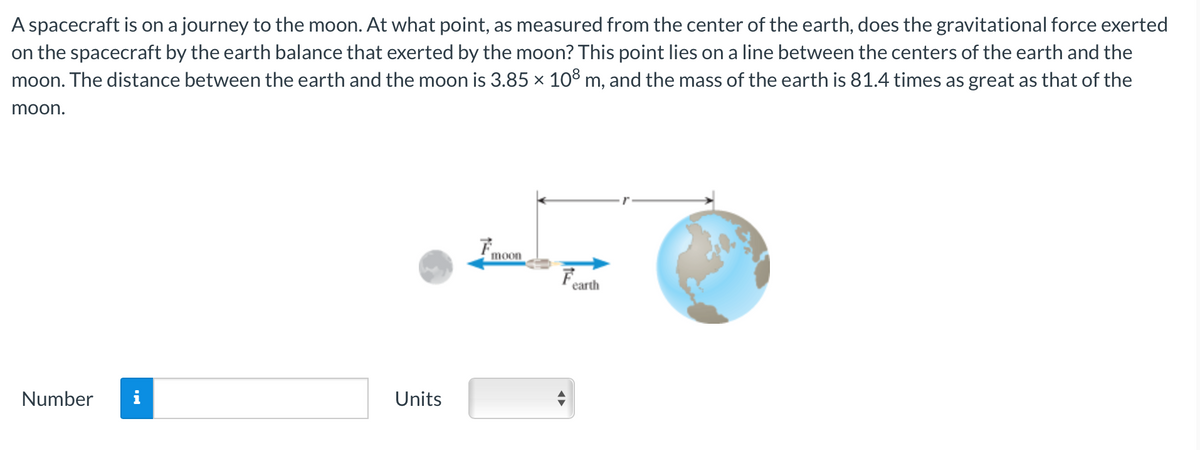 A spacecraft is on a journey to the moon. At what point, as measured from the center of the earth, does the gravitational force exerted
on the spacecraft by the earth balance that exerted by the moon? This point lies on a line between the centers of the earth and the
moon. The distance between the earth and the moon is 3.85 × 108 m, and the mass of the earth is 81.4 times as great as that of the
moon.
Number i
Units
moon
earth