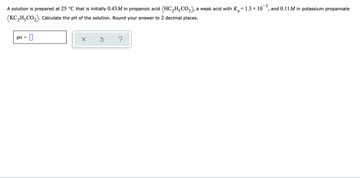 A solution is prepared at 25 °C that is initially 0.43 M in propanoic acid (HC,H,CO,), a weak acid with K,= 1.3 × 10
-5
and 0.11 M in potassium propanoate
2 J.
(KC,H,CO,). Calculate the pH of the solution. Round your answer to 2 decimal places.
pH = ||
?
